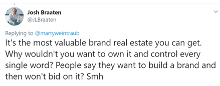 Tweet from @kjlbraaten: "Replying to @martyweintraub: It's the most valuable brand real estate you can get. Why wouldn't you want to own it and control every single word? People say they want to build a brand and then won't bid on it? Smh"