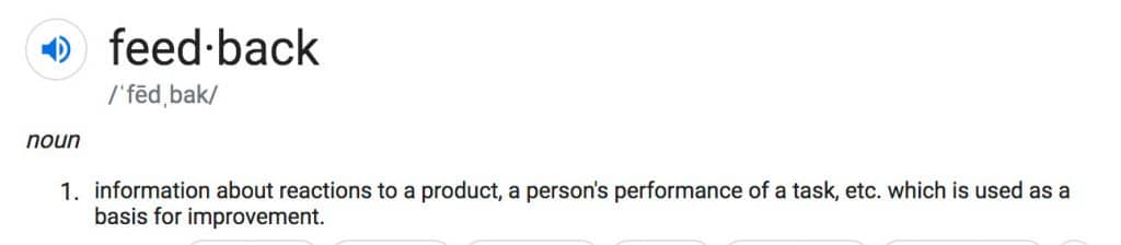 The dictionary definition of feedback reads, "Noun. Information about reactions to a product, a person's performance of a task, etc. which is used as a basis for improvement.